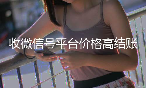 收微信号平台价格24小时收微信靠谱回收高结账快（收微信号平台哪个最好）