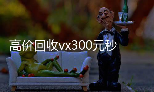 高价回收vx30长期收购微信号0元秒结（高价回收微信300元）