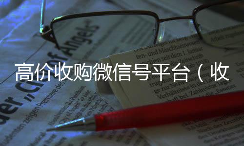 高价收购微信号平台在线24小时回收vx（收购微信号平台 价格高 结账快）